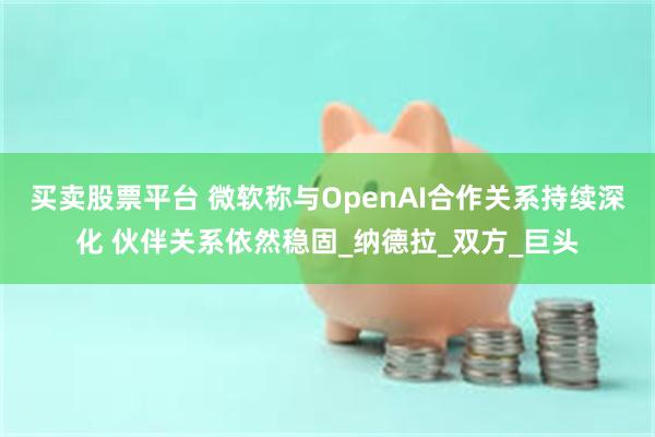 买卖股票平台 微软称与OpenAI合作关系持续深化 伙伴关系依然稳固_纳德拉_双方_巨头