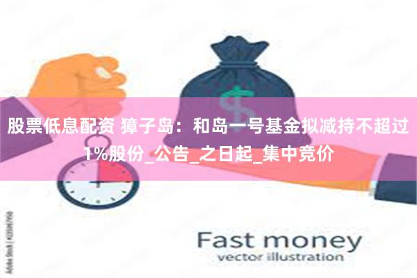 股票低息配资 獐子岛：和岛一号基金拟减持不超过1%股份_公告_之日起_集中竞价