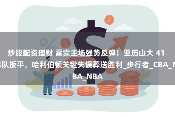 炒股配资理财 雷霆主场强势反弹！亚历山大 41 分率队扳平，哈利伯顿关键失误葬送胜利_步行者_CBA_NBA
