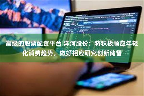 高级的股票配资平台 洋河股份：将积极顺应年轻化消费趋势，做好相应研究创新储备