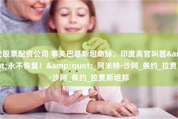 找股票配资公司 事关巴基斯坦命脉，印度高官叫嚣&quot;永不恢复！&quot;_阿米特·沙阿_条约_拉贾斯坦邦