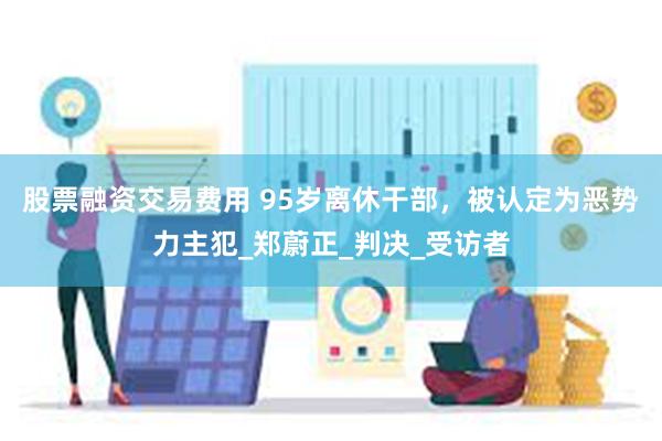 股票融资交易费用 95岁离休干部，被认定为恶势力主犯_郑蔚正_判决_受访者