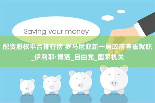 配资股权平台排行榜 罗马尼亚新一届政府宣誓就职_伊利耶·博洛_自由党_国家机关