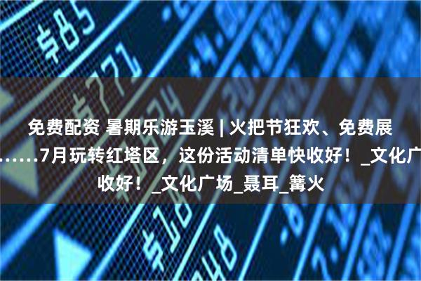免费配资 暑期乐游玉溪 | 火把节狂欢、免费展览、运动赛事……7月玩转红塔区，这份活动清单快收好！_文化广场_聂耳_篝火