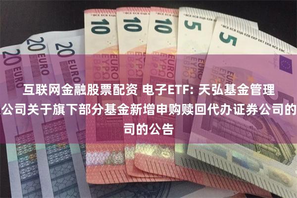 互联网金融股票配资 电子ETF: 天弘基金管理有限公司关于旗下部分基金新增申购赎回代办证券公司的公告