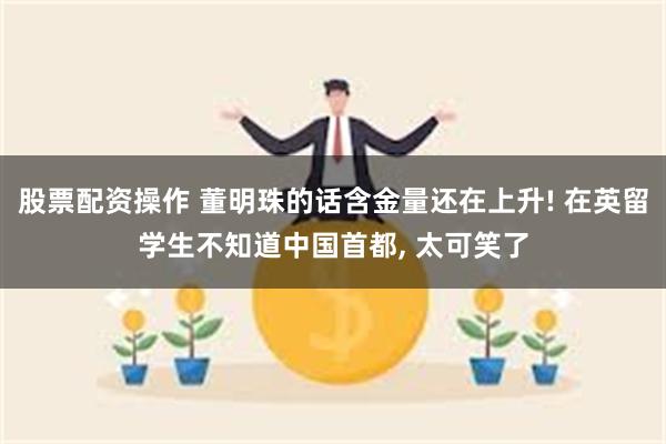 股票配资操作 董明珠的话含金量还在上升! 在英留学生不知道中国首都, 太可笑了