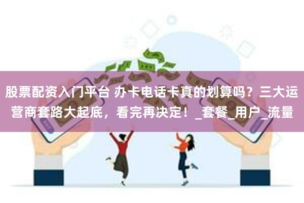 股票配资入门平台 办卡电话卡真的划算吗？三大运营商套路大起底，看完再决定！_套餐_用户_流量