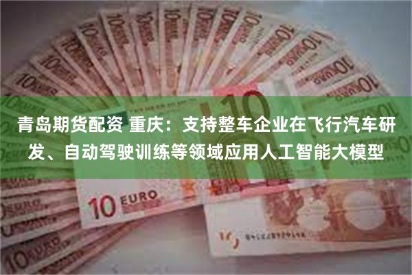 青岛期货配资 重庆：支持整车企业在飞行汽车研发、自动驾驶训练等领域应用人工智能大模型