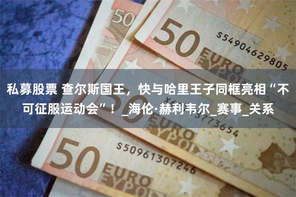 私募股票 查尔斯国王，快与哈里王子同框亮相“不可征服运动会”！_海伦·赫利韦尔_赛事_关系