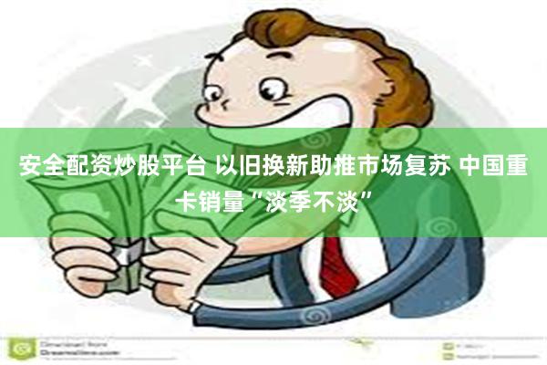安全配资炒股平台 以旧换新助推市场复苏 中国重卡销量“淡季不淡”