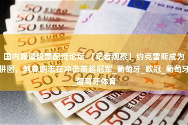 国内靠谱股票配资论坛 【记者观察】约克雷斯成为重要拼图，阿森纳志在冲击英超冠军_葡萄牙_欧冠_葡萄牙体育