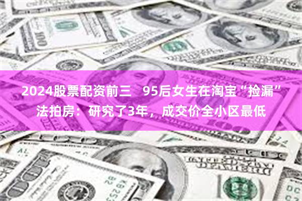 2024股票配资前三   95后女生在淘宝“捡漏”法拍房：研究了3年，成交价全小区最低