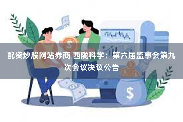 配资炒股网站券商 西陇科学：第六届监事会第九次会议决议公告