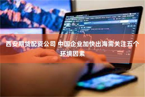 西安期货配资公司 中国企业加快出海需关注五个环境因素