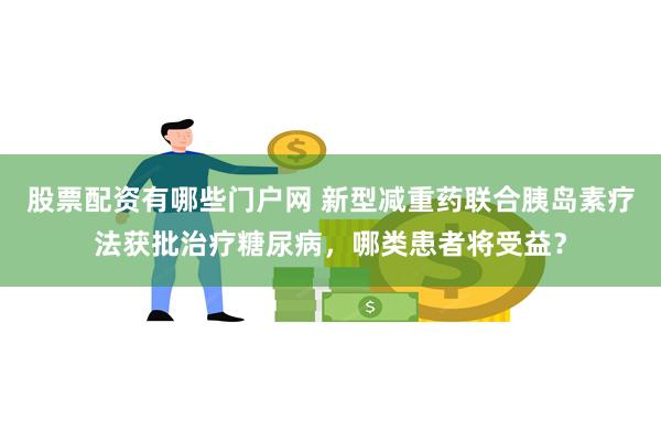 股票配资有哪些门户网 新型减重药联合胰岛素疗法获批治疗糖尿病，哪类患者将受益？