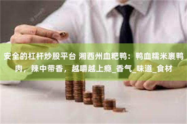 安全的杠杆炒股平台 湘西州血粑鸭：鸭血糯米裹鸭肉，辣中带香，越嚼越上瘾_香气_味道_食材