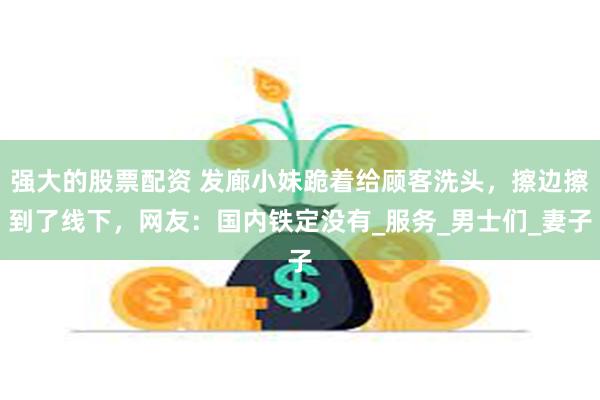 强大的股票配资 发廊小妹跪着给顾客洗头，擦边擦到了线下，网友：国内铁定没有_服务_男士们_妻子
