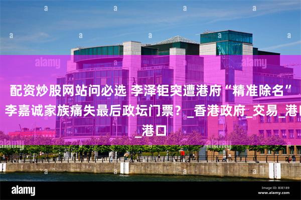 配资炒股网站问必选 李泽钜突遭港府“精准除名”！李嘉诚家族痛失最后政坛门票？_香港政府_交易_港口