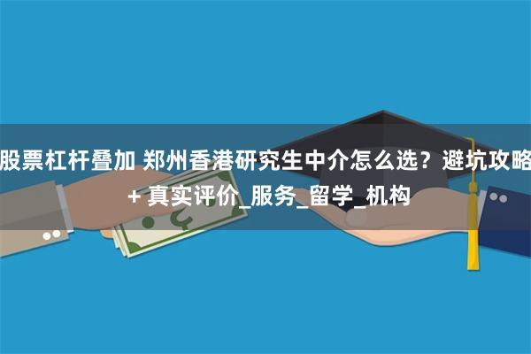 股票杠杆叠加 郑州香港研究生中介怎么选？避坑攻略 + 真实评价_服务_留学_机构