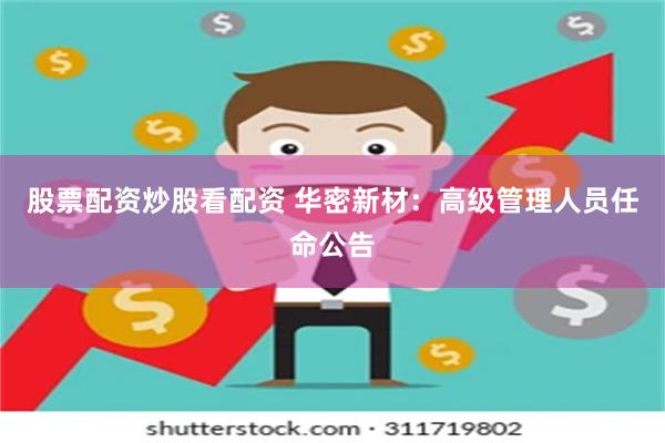 股票配资炒股看配资 华密新材：高级管理人员任命公告