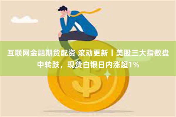 互联网金融期货配资 滚动更新丨美股三大指数盘中转跌，现货白银日内涨超1%
