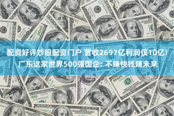 配资好评炒股配资门户 营收2697亿利润仅10亿! 广东这家世界500强国企: 不赚快钱赚未来