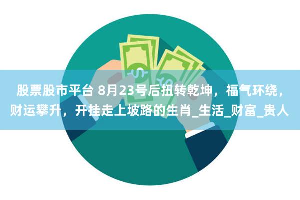 股票股市平台 8月23号后扭转乾坤，福气环绕，财运攀升，开挂走上坡路的生肖_生活_财富_贵人