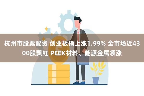 杭州市股票配资 创业板指上涨1.99% 全市场近4300股飘红 PEEK材料、能源金属领涨