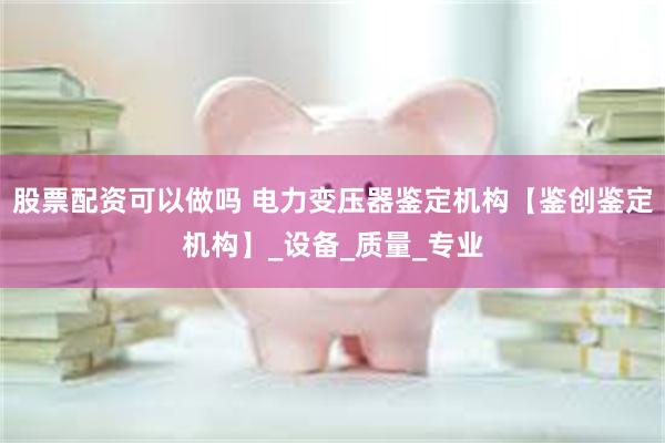 股票配资可以做吗 电力变压器鉴定机构【鉴创鉴定机构】_设备_质量_专业