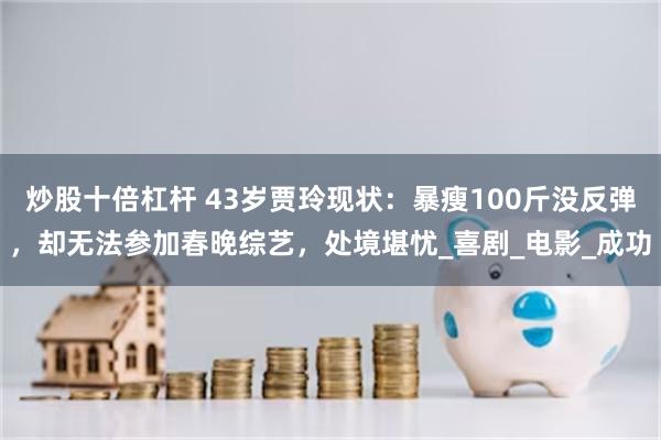 炒股十倍杠杆 43岁贾玲现状：暴瘦100斤没反弹，却无法参加春晚综艺，处境堪忧_喜剧_电影_成功