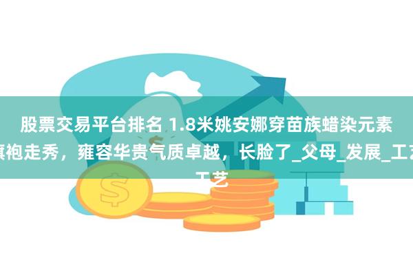 股票交易平台排名 1.8米姚安娜穿苗族蜡染元素旗袍走秀，雍容华贵气质卓越，长脸了_父母_发展_工艺