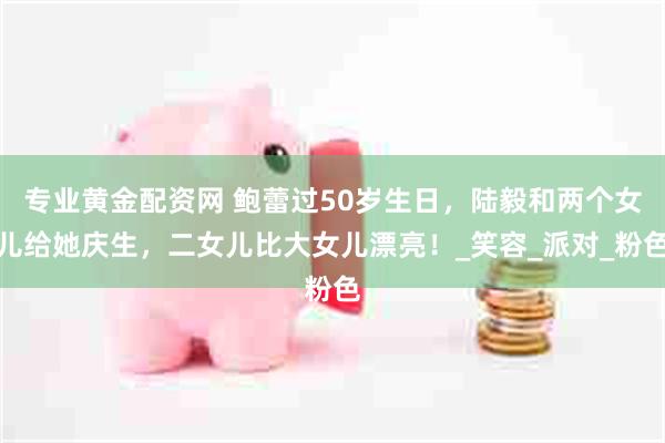 专业黄金配资网 鲍蕾过50岁生日，陆毅和两个女儿给她庆生，二女儿比大女儿漂亮！_笑容_派对_粉色