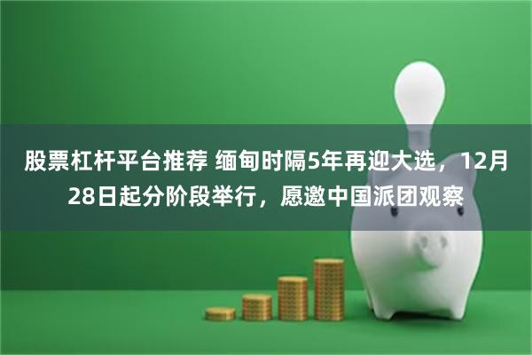 股票杠杆平台推荐 缅甸时隔5年再迎大选，12月28日起分阶段举行，愿邀中国派团观察