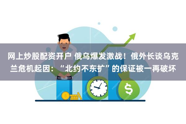 网上炒股配资开户 俄乌爆发激战！俄外长谈乌克兰危机起因：“北约不东扩”的保证被一再破坏