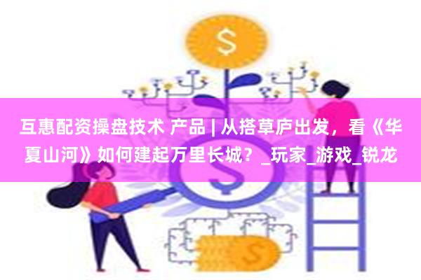 互惠配资操盘技术 产品 | 从搭草庐出发，看《华夏山河》如何建起万里长城？_玩家_游戏_锐龙