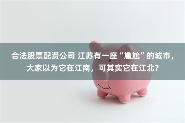 合法股票配资公司 江苏有一座“尴尬”的城市，大家以为它在江南，可其实它在江北？