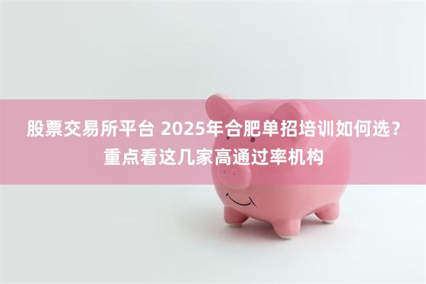 股票交易所平台 2025年合肥单招培训如何选？重点看这几家高通过率机构
